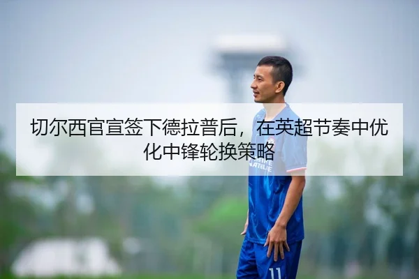 切尔西官宣签下德拉普后，在英超节奏中优化中锋轮换策略