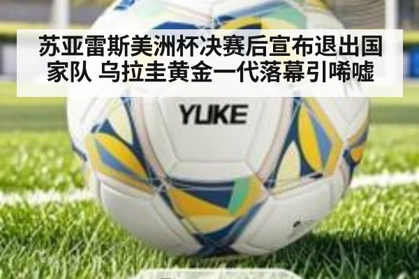 苏亚雷斯美洲杯决赛后宣布退出国家队 乌拉圭黄金一代落幕引唏嘘